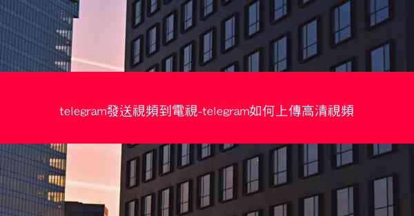 telegram發送視頻到電視-telegram如何上傳高清視頻