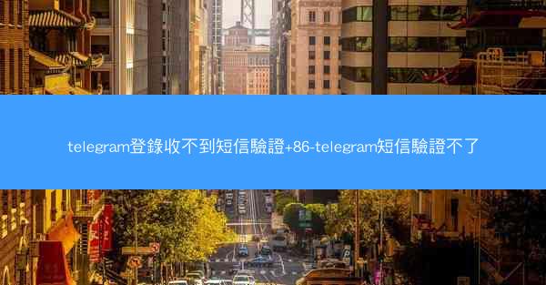 telegram登錄收不到短信驗證+86-telegram短信驗證不了