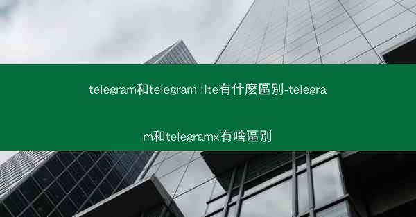 telegram和telegram lite有什麽區別-telegram和telegramx有啥區別
