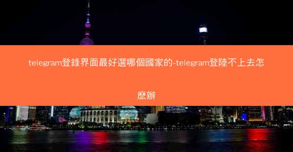 telegram登錄界面最好選哪個國家的-telegram登陸不上去怎麽辦