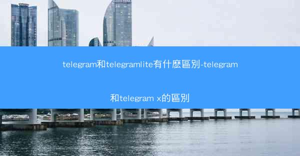 telegram和telegramlite有什麽區別-telegram和telegram x的區別