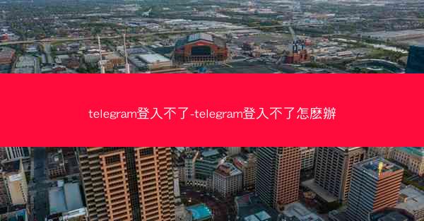 telegram登入不了-telegram登入不了怎麽辦