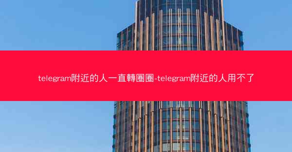 telegram附近的人一直轉圈圈-telegram附近的人用不了