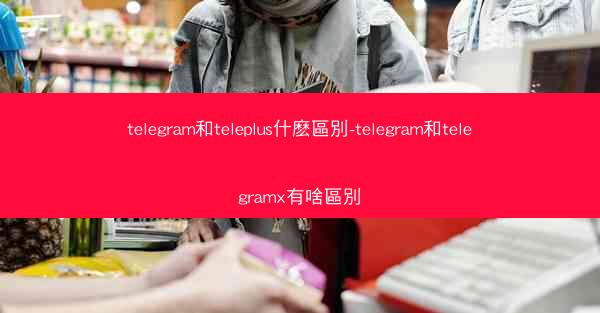 telegram和teleplus什麽區別-telegram和telegramx有啥區別