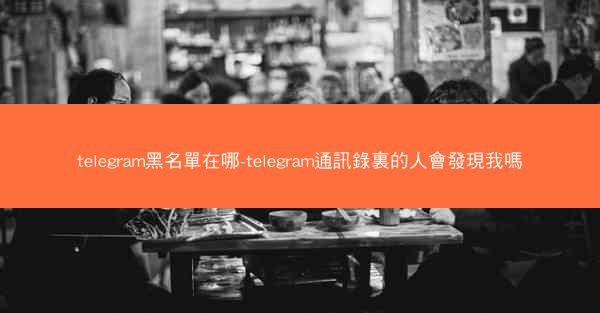 telegram黑名單在哪-telegram通訊錄裏的人會發現我嗎