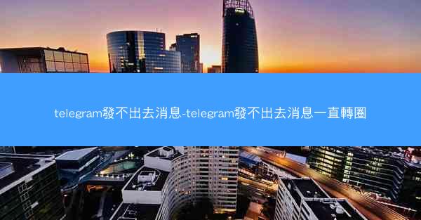 telegram發不出去消息-telegram發不出去消息一直轉圈