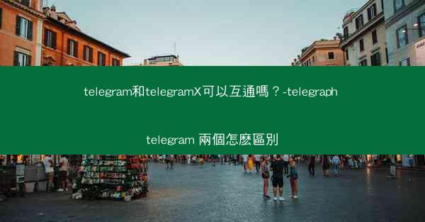 telegram和telegramX可以互通嗎？-telegraph telegram 兩個怎麽區別