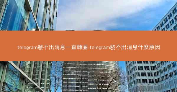 telegram發不出消息一直轉圈-telegram發不出消息什麽原因