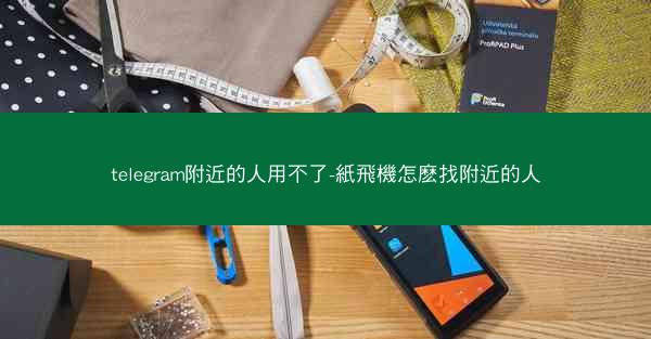 telegram附近的人用不了-紙飛機怎麽找附近的人