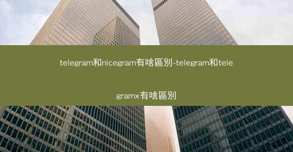 telegram和nicegram有啥區別-telegram和telegramx有啥區別