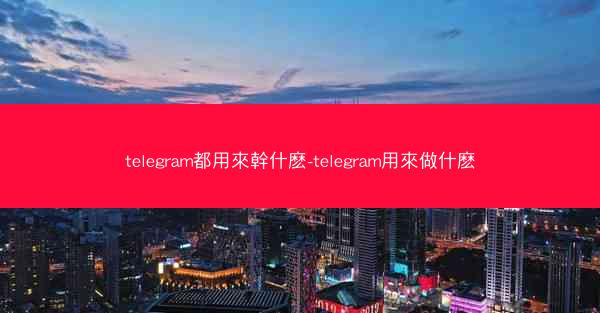 telegram都用來幹什麽-telegram用來做什麽