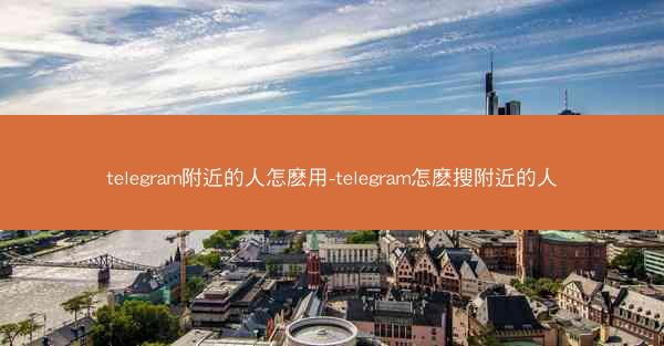 telegram附近的人怎麽用-telegram怎麽搜附近的人
