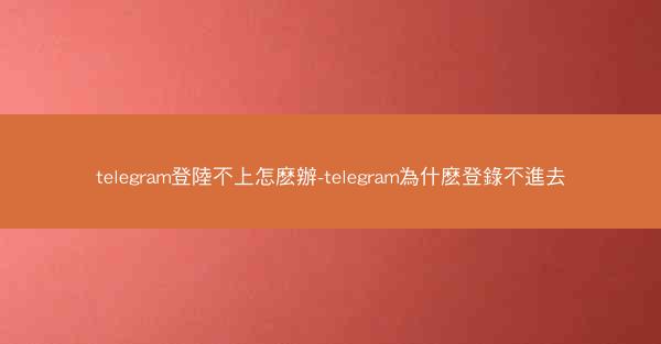 telegram登陸不上怎麽辦-telegram為什麽登錄不進去