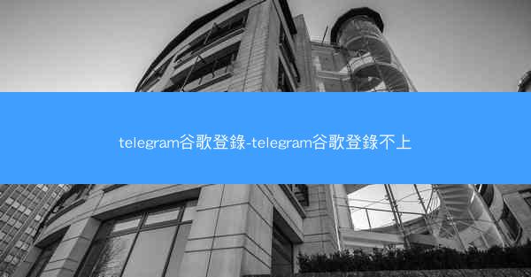 telegram谷歌登錄-telegram谷歌登錄不上