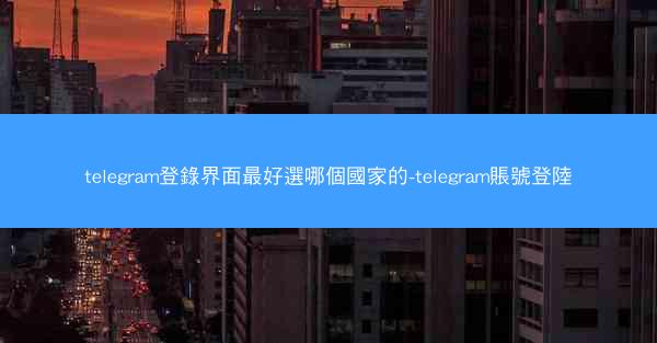 telegram登錄界面最好選哪個國家的-telegram賬號登陸