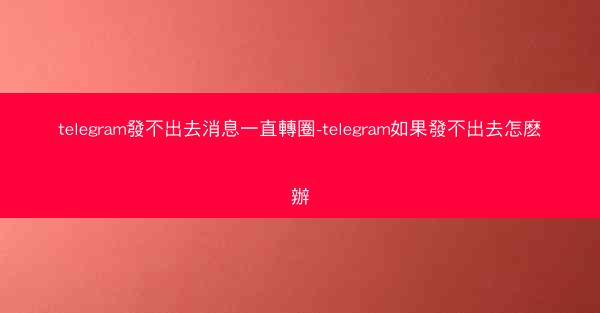 telegram發不出去消息一直轉圈-telegram如果發不出去怎麽辦