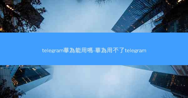 telegram華為能用嗎-華為用不了telegram