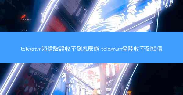 telegram短信驗證收不到怎麽辦-telegram登陸收不到短信