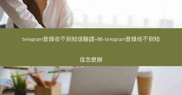 telegram登錄收不到短信驗證+86-telegram登錄收不到短信怎麽辦