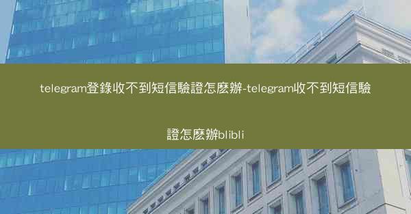 telegram登錄收不到短信驗證怎麽辦-telegram收不到短信驗證怎麽辦blibli