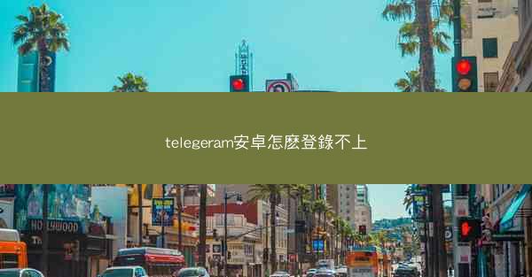telegeram安卓怎麽登錄不上