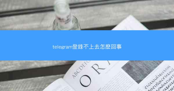 telegram登錄不上去怎麽回事