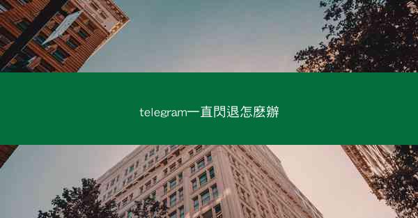 telegram一直閃退怎麽辦