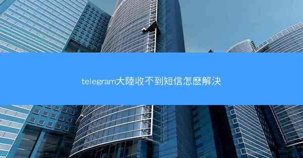 telegram大陸收不到短信怎麽解決