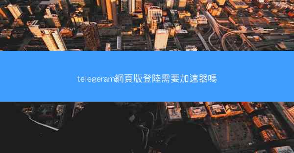 telegeram網頁版登陸需要加速器嗎