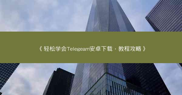 《轻松学会Telegeam安卓下载，教程攻略》