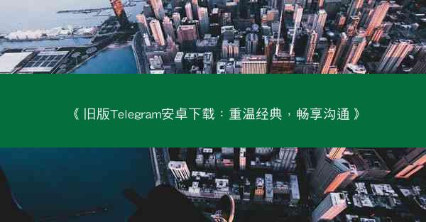 《旧版Telegram安卓下载：重温经典，畅享沟通》