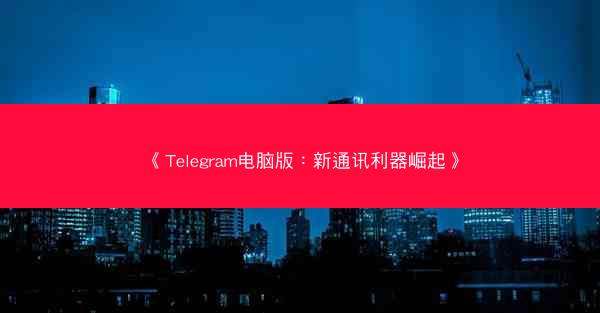 《Telegram电脑版：新通讯利器崛起》