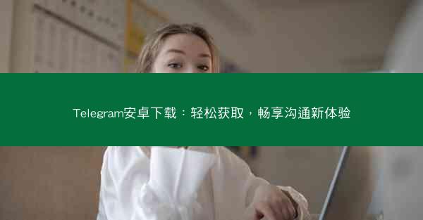 Telegram安卓下载：轻松获取，畅享沟通新体验