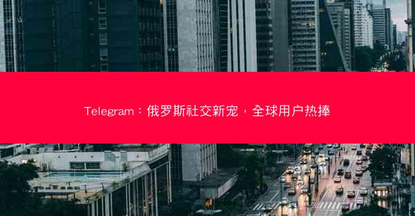 Telegram：俄罗斯社交新宠，全球用户热捧