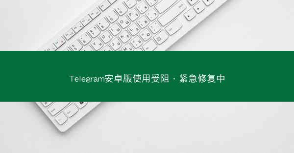 Telegram安卓版使用受阻，紧急修复中