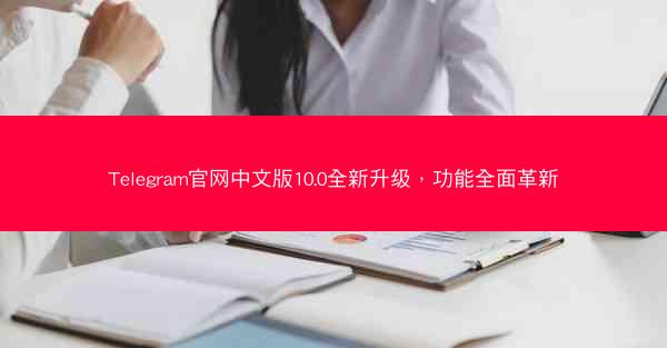 Telegram官网中文版10.0全新升级，功能全面革新