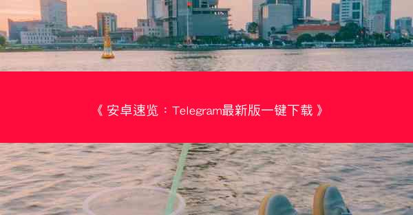 《安卓速览：Telegram最新版一键下载》