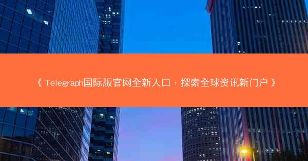 《Telegraph国际版官网全新入口，探索全球资讯新门户》