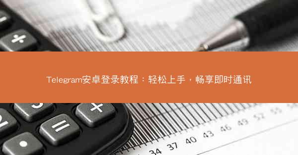 Telegram安卓登录教程：轻松上手，畅享即时通讯