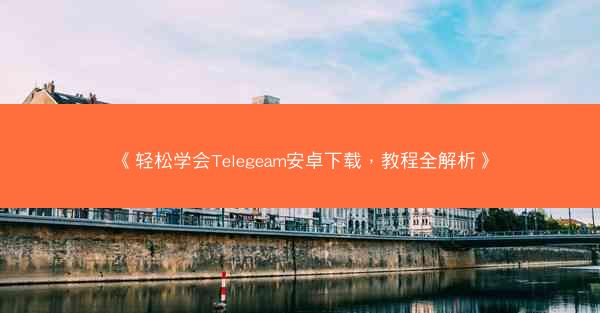 《轻松学会Telegeam安卓下载，教程全解析》