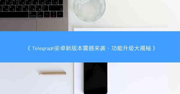 《Telegraph安卓新版本震撼来袭，功能升级大揭秘》