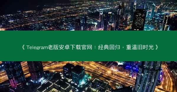 《Telegram老版安卓下载官网：经典回归，重温旧时光》