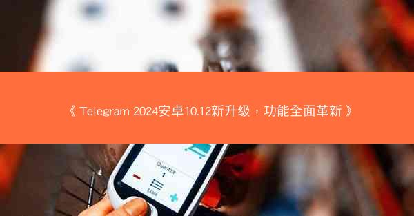 《Telegram 2024安卓10.12新升级，功能全面革新》