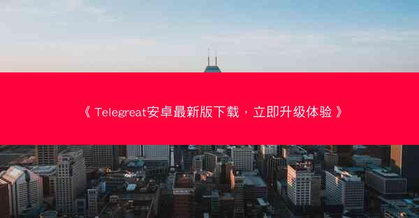《Telegreat安卓最新版下载，立即升级体验》