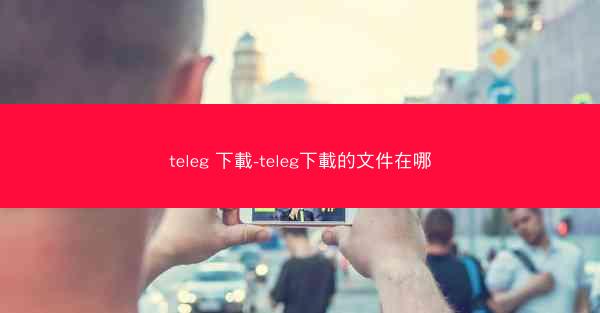 teleg 下載-teleg下載的文件在哪