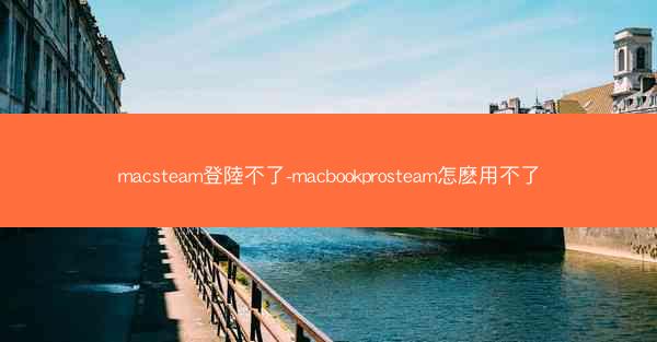 macsteam登陸不了-macbookprosteam怎麽用不了
