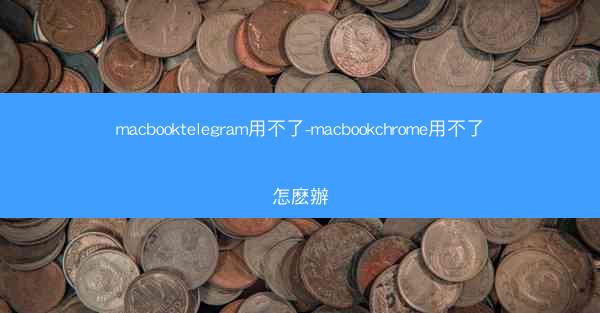 macbooktelegram用不了-macbookchrome用不了怎麽辦