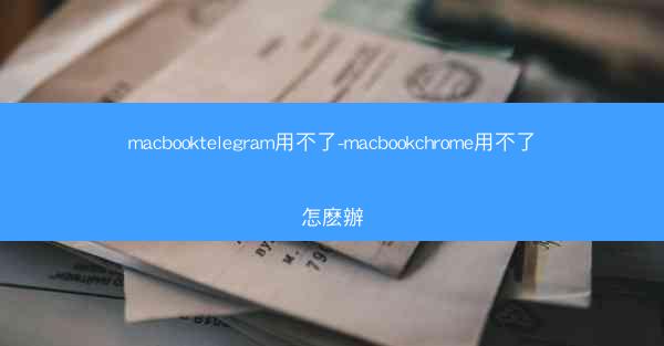 macbooktelegram用不了-macbookchrome用不了怎麽辦