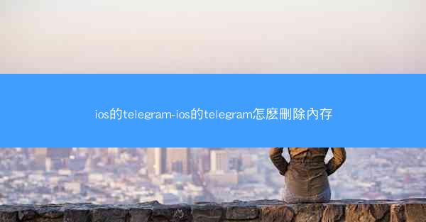 ios的telegram-ios的telegram怎麽刪除內存