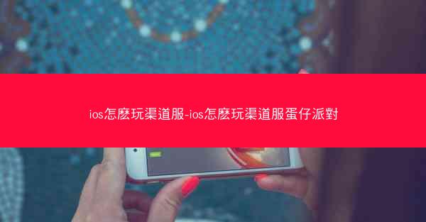 ios怎麽玩渠道服-ios怎麽玩渠道服蛋仔派對